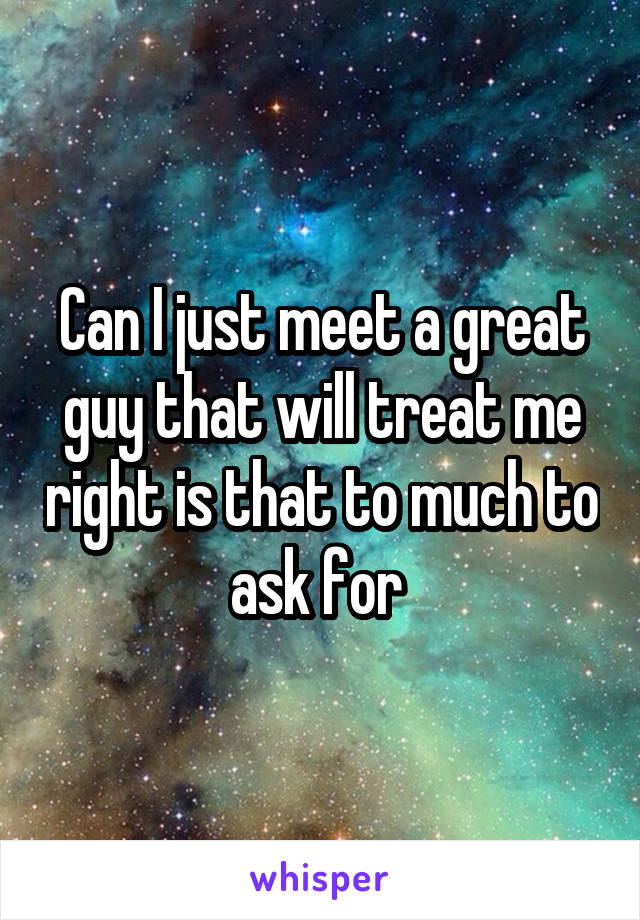 Can I just meet a great guy that will treat me right is that to much to ask for 