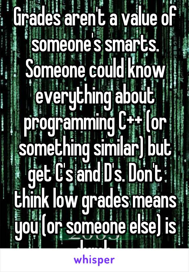 Grades aren't a value of someone's smarts. Someone could know everything about programming C++ (or something similar) but get C's and D's. Don't think low grades means you (or someone else) is dumb.