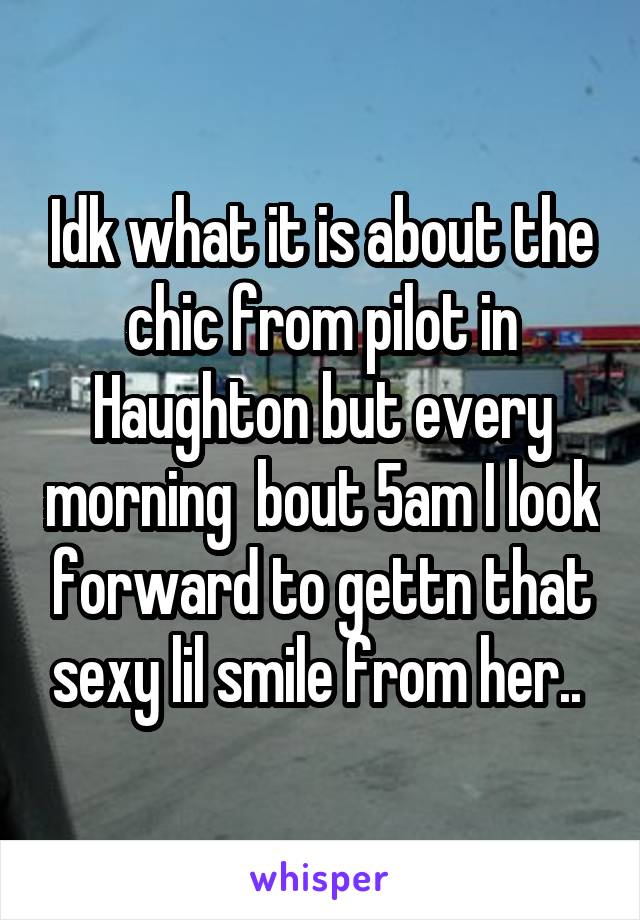 Idk what it is about the chic from pilot in Haughton but every morning  bout 5am I look forward to gettn that sexy lil smile from her.. 