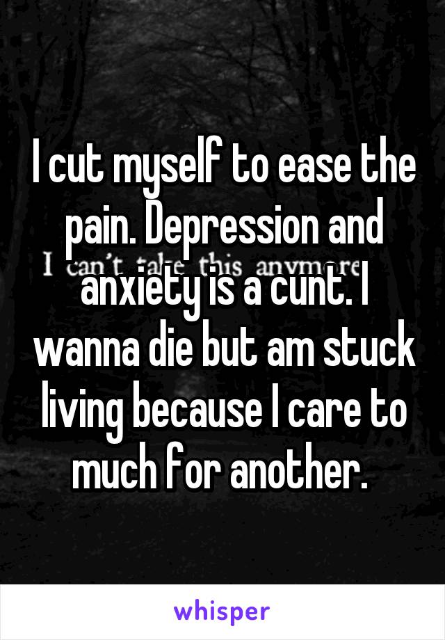 I cut myself to ease the pain. Depression and anxiety is a cunt. I wanna die but am stuck living because I care to much for another. 