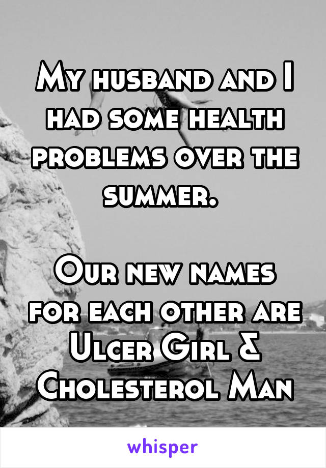 My husband and I had some health problems over the summer. 

Our new names for each other are Ulcer Girl & Cholesterol Man