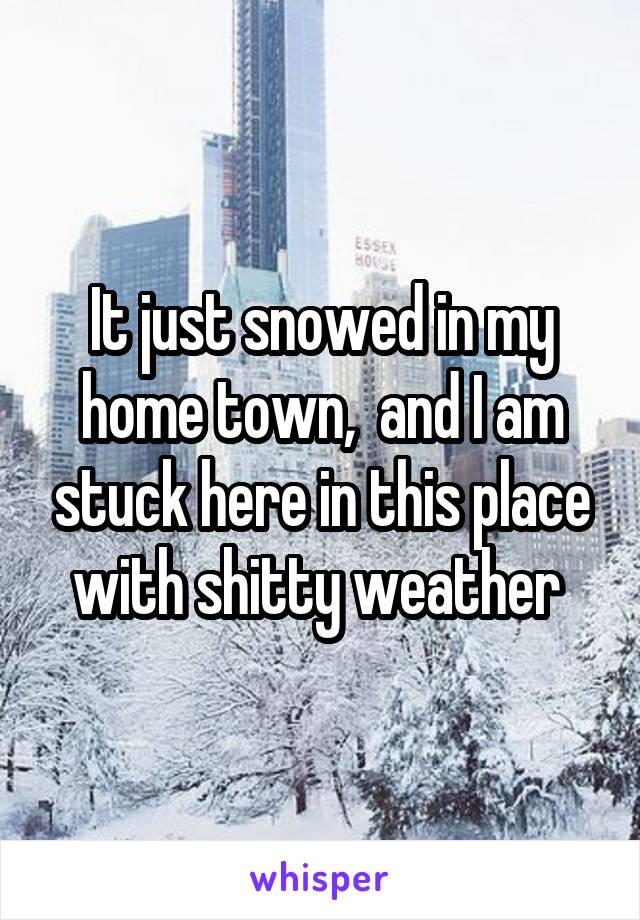 It just snowed in my home town,  and I am stuck here in this place with shitty weather 