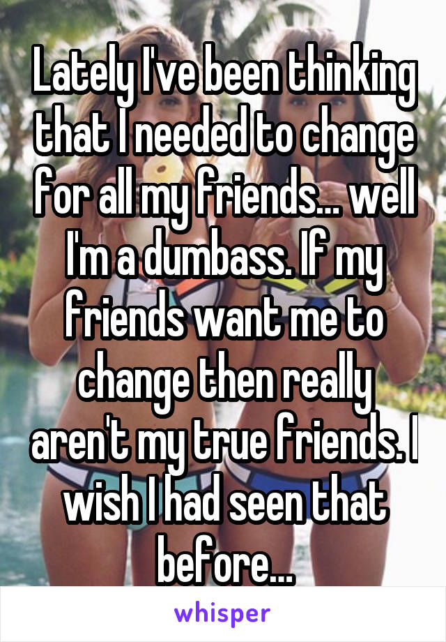 Lately I've been thinking that I needed to change for all my friends… well I'm a dumbass. If my friends want me to change then really aren't my true friends. I wish I had seen that before…