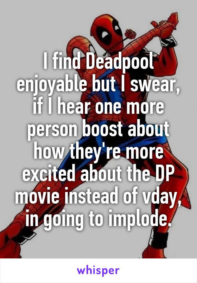 I find Deadpool enjoyable but I swear, if I hear one more person boost about how they're more excited about the DP movie instead of vday, in going to implode.