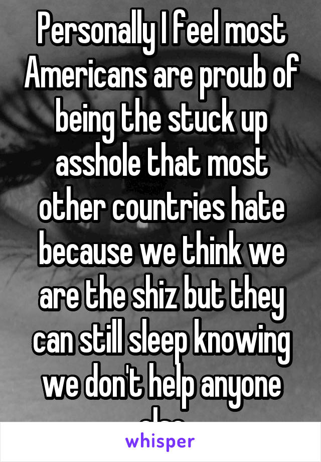 Personally I feel most Americans are proub of being the stuck up asshole that most other countries hate because we think we are the shiz but they can still sleep knowing we don't help anyone else