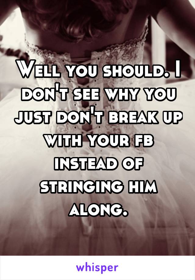 Well you should. I don't see why you just don't break up with your fb instead of stringing him along.
