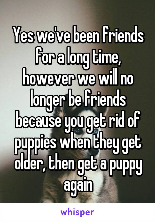 Yes we've been friends for a long time, however we will no longer be friends because you get rid of puppies when they get older, then get a puppy again