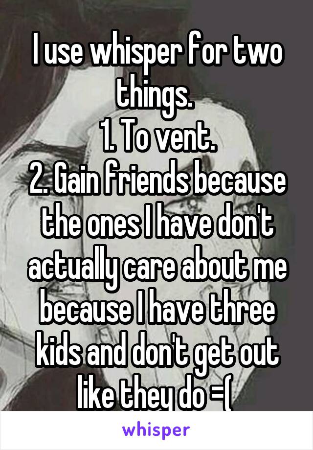 I use whisper for two things. 
1. To vent.
2. Gain friends because the ones I have don't actually care about me because I have three kids and don't get out like they do =( 