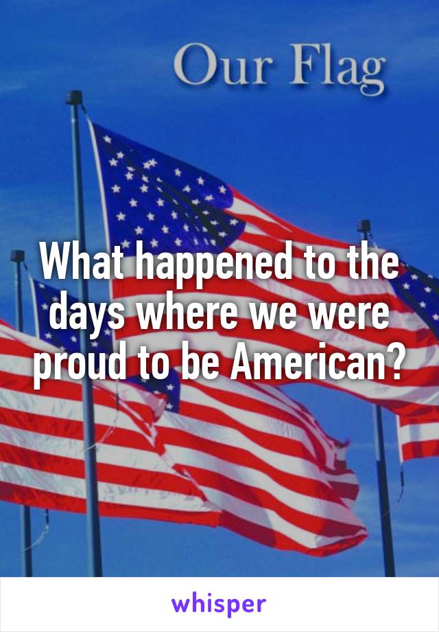 What happened to the days where we were proud to be American?