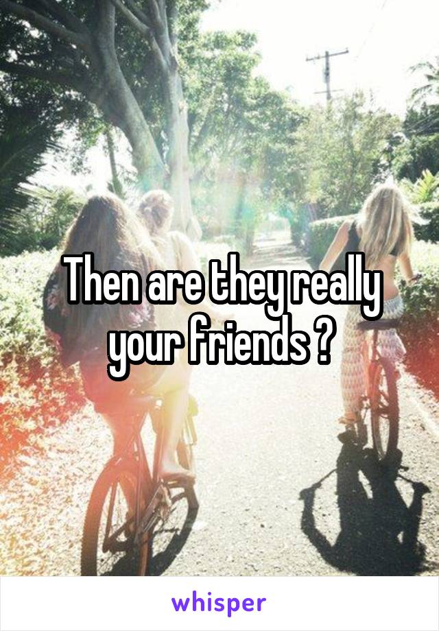Then are they really your friends ?