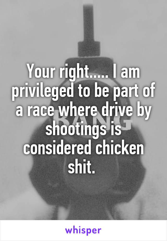 Your right..... I am privileged to be part of a race where drive by shootings is considered chicken shit. 