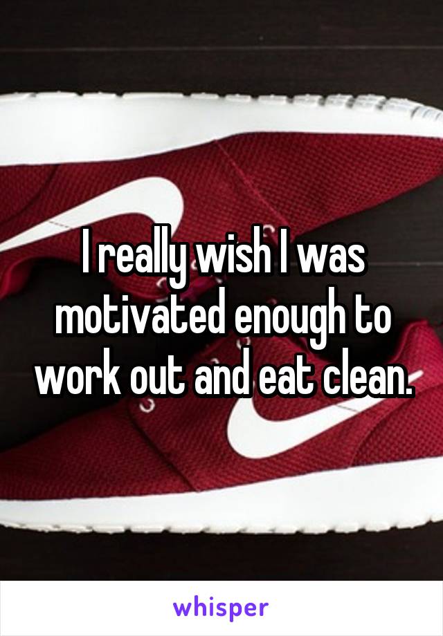 I really wish I was motivated enough to work out and eat clean.