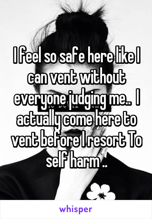 I feel so safe here like I can vent without everyone judging me..  I actually come here to vent before I resort To self harm ..