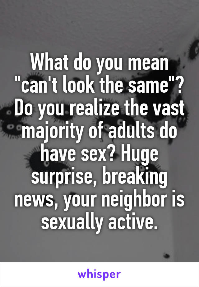 What do you mean "can't look the same"? Do you realize the vast majority of adults do have sex? Huge surprise, breaking news, your neighbor is sexually active.
