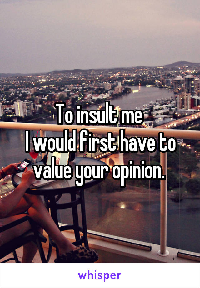To insult me 
I would first have to value your opinion. 