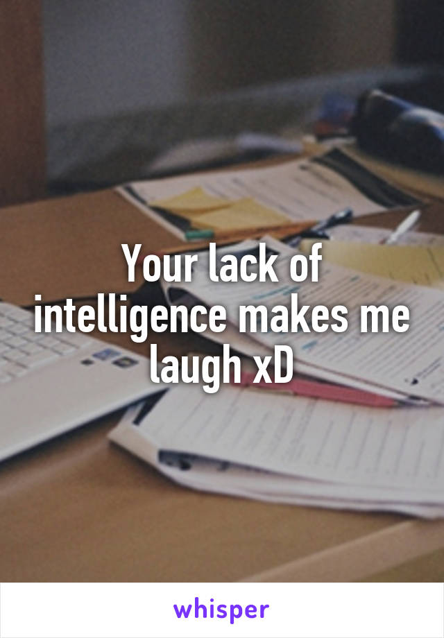 Your lack of intelligence makes me laugh xD