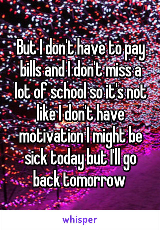 But I don't have to pay bills and I don't miss a lot of school so it's not like I don't have motivation I might be sick today but I'll go back tomorrow 