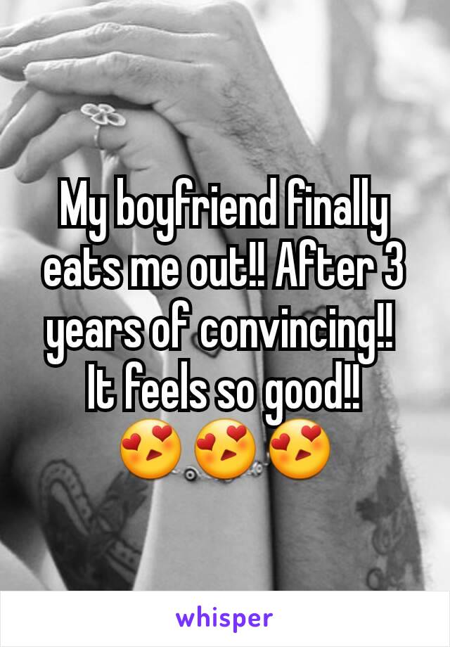 My boyfriend finally eats me out!! After 3 years of convincing!! 
It feels so good!!
ðŸ˜�ðŸ˜�ðŸ˜�
