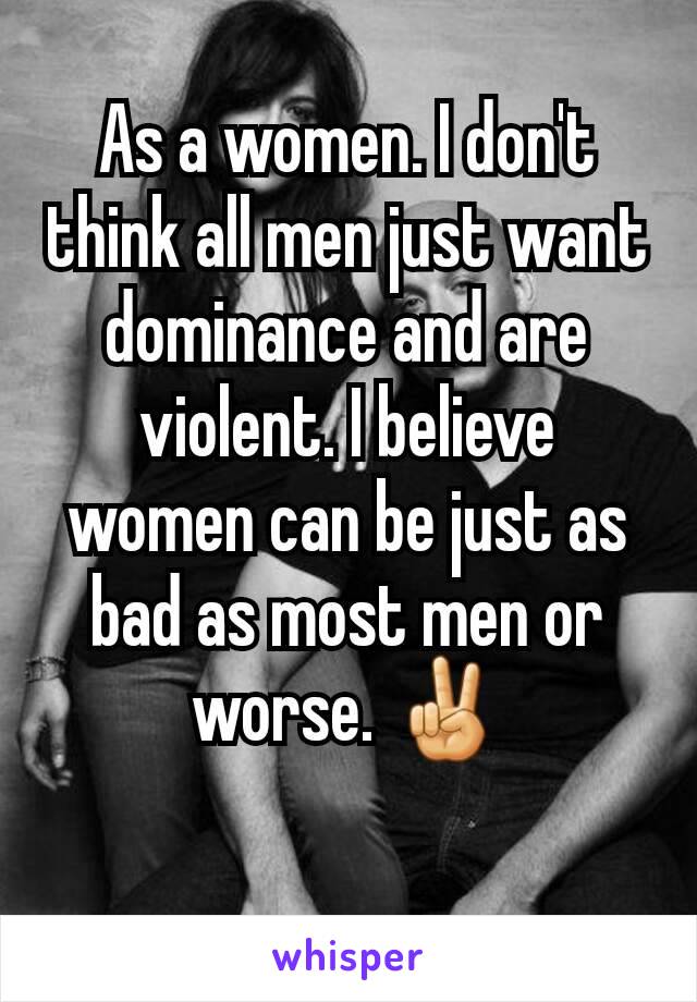 As a women. I don't think all men just want dominance and are violent. I believe women can be just as bad as most men or worse. ✌