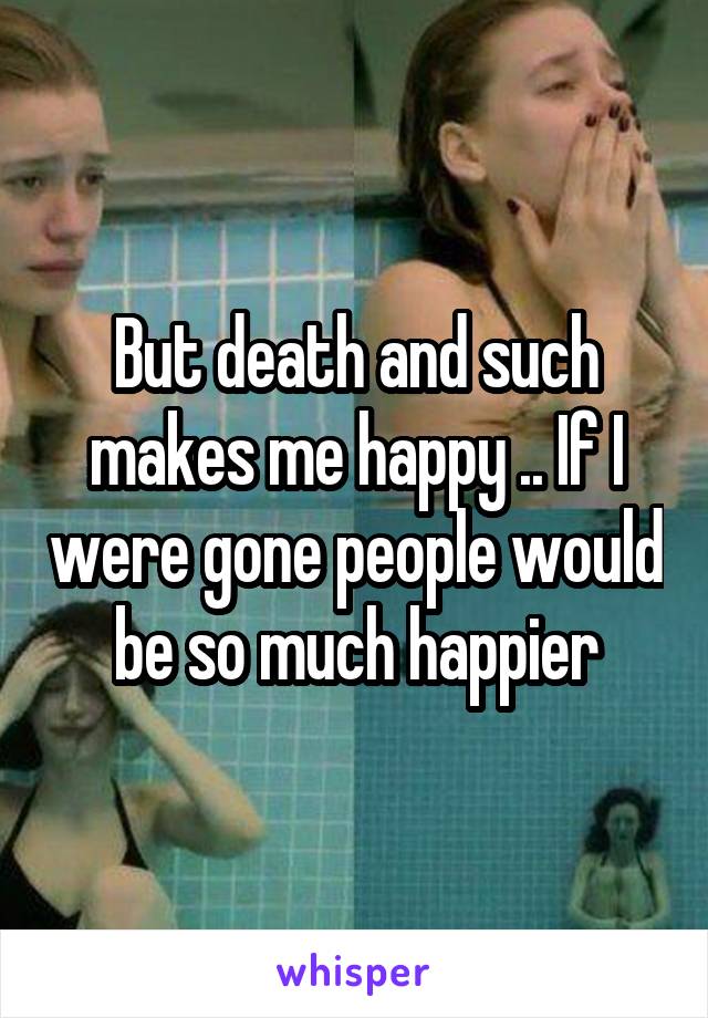 But death and such makes me happy .. If I were gone people would be so much happier