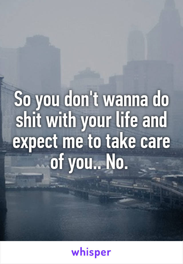 So you don't wanna do shit with your life and expect me to take care of you.. No. 
