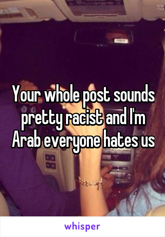 Your whole post sounds pretty racist and I'm Arab everyone hates us