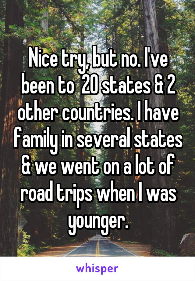 Nice try, but no. I've been to  20 states & 2 other countries. I have family in several states & we went on a lot of road trips when I was younger.