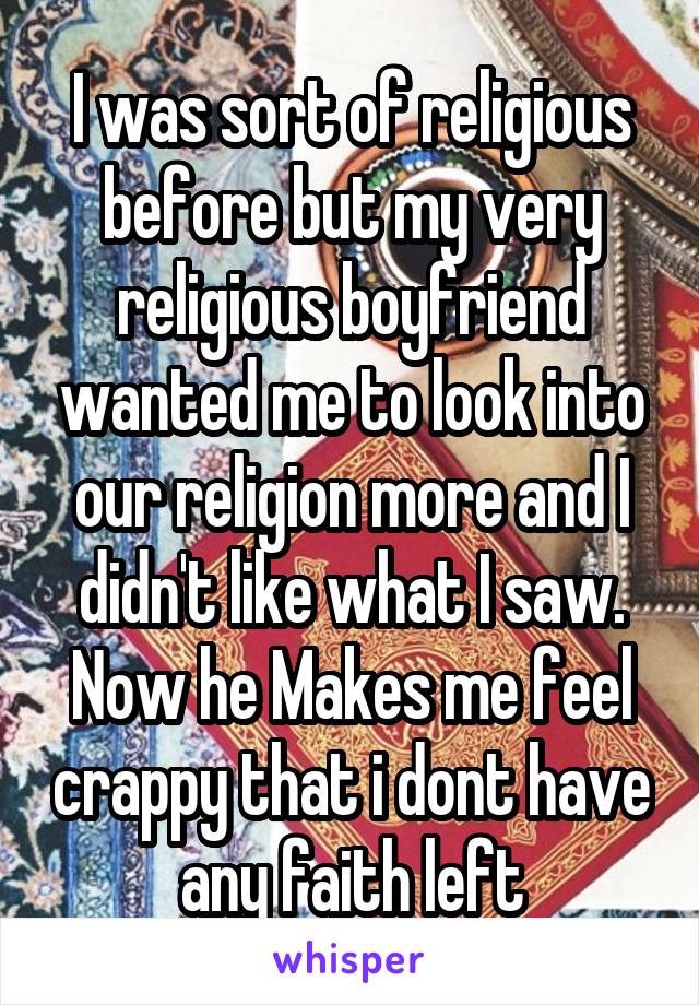 I was sort of religious before but my very religious boyfriend wanted me to look into our religion more and I didn't like what I saw. Now he Makes me feel crappy that i dont have any faith left