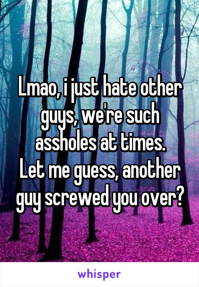 Lmao, i just hate other guys, we're such assholes at times.
Let me guess, another guy screwed you over?