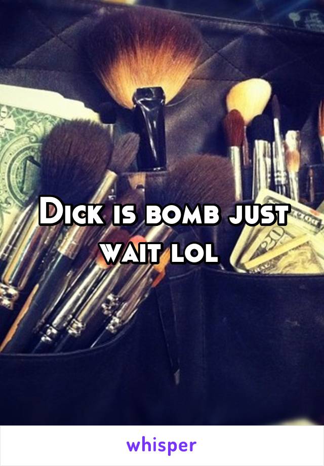 Dick is bomb just wait lol 