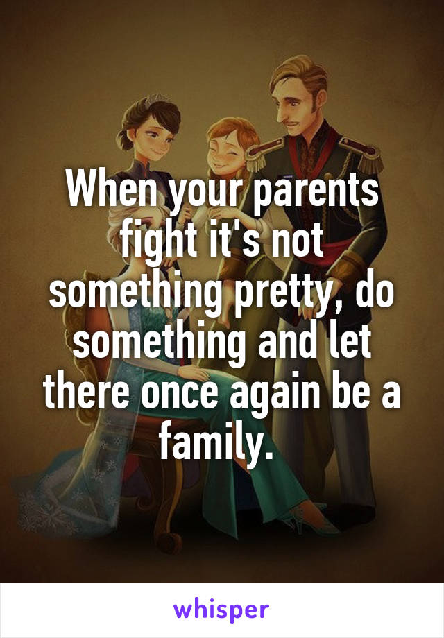 When your parents fight it's not something pretty, do something and let there once again be a family. 