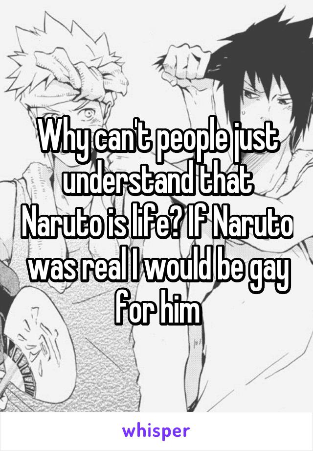 Why can't people just understand that Naruto is life? If Naruto was real I would be gay for him