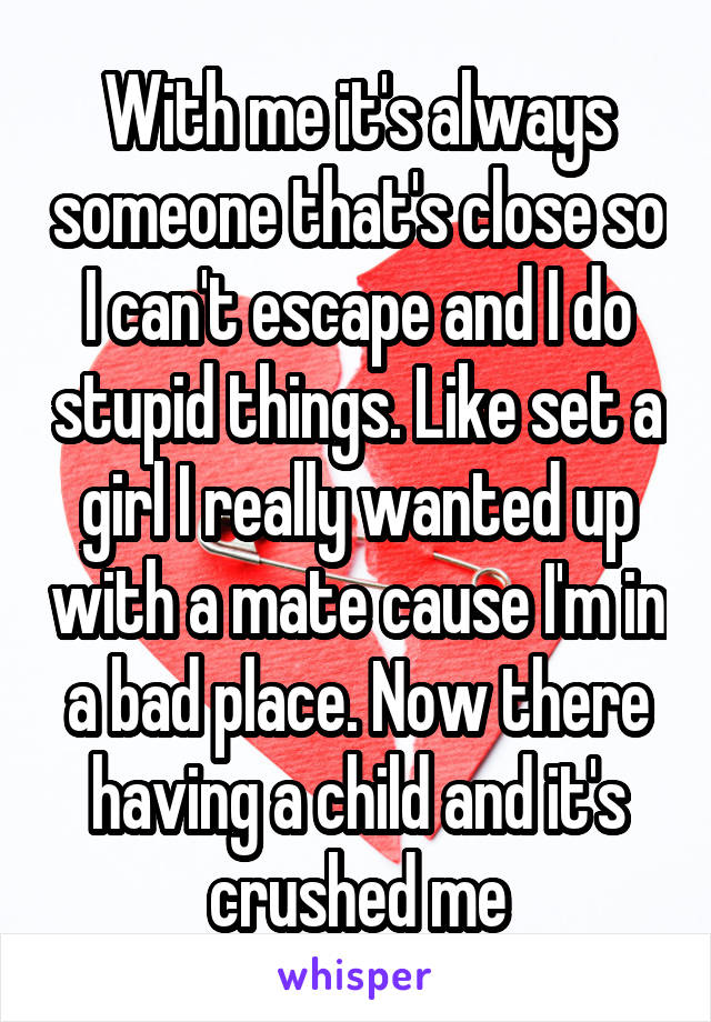 With me it's always someone that's close so I can't escape and I do stupid things. Like set a girl I really wanted up with a mate cause I'm in a bad place. Now there having a child and it's crushed me