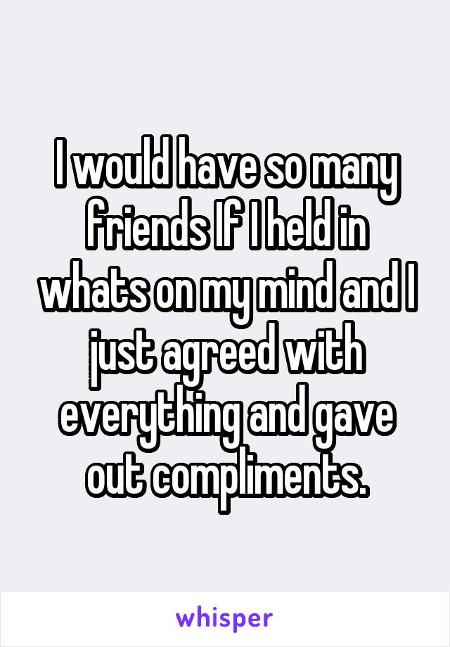 I would have so many friends If I held in whats on my mind and I just agreed with everything and gave out compliments.