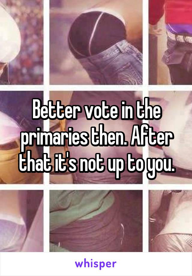 Better vote in the primaries then. After that it's not up to you.