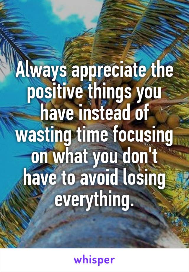 Always appreciate the positive things you have instead of wasting time focusing on what you don't have to avoid losing everything.