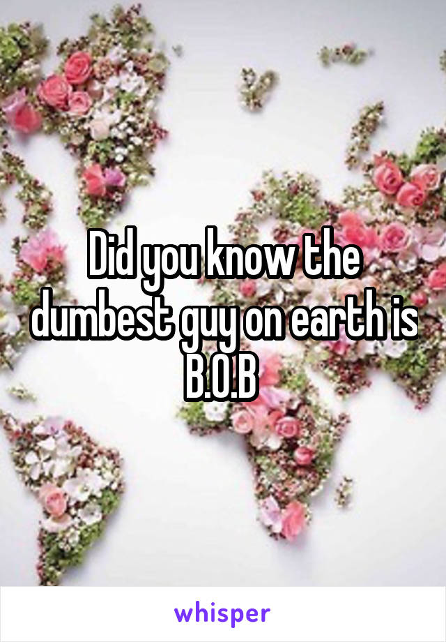 Did you know the dumbest guy on earth is B.O.B 