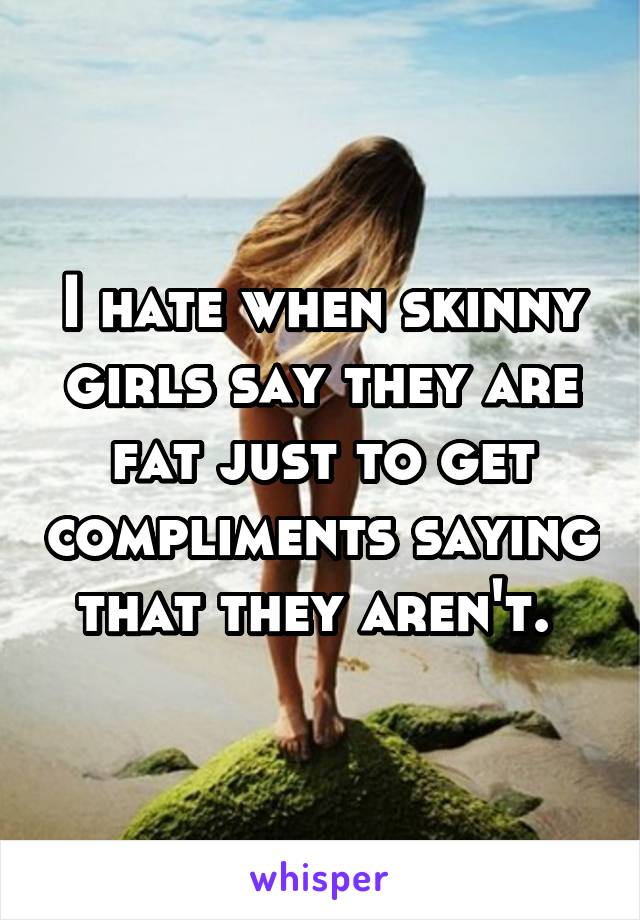 I hate when skinny girls say they are fat just to get compliments saying that they aren't. 