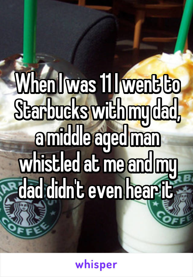 When I was 11 I went to Starbucks with my dad, a middle aged man whistled at me and my dad didn't even hear it 
