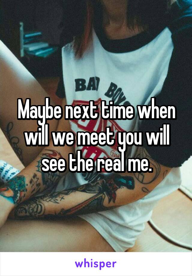 Maybe next time when will we meet you will see the real me.