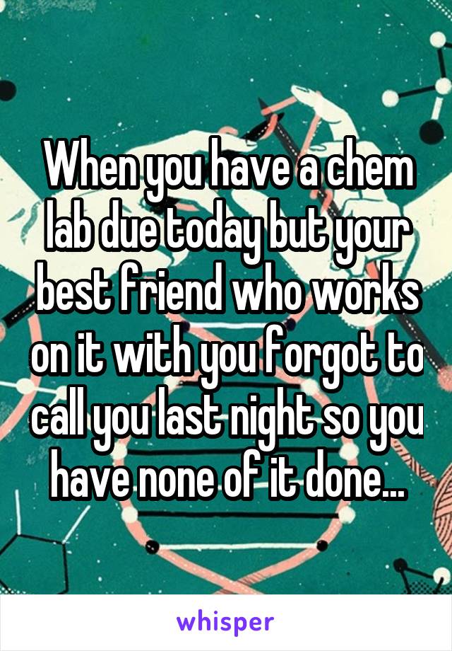 When you have a chem lab due today but your best friend who works on it with you forgot to call you last night so you have none of it done...