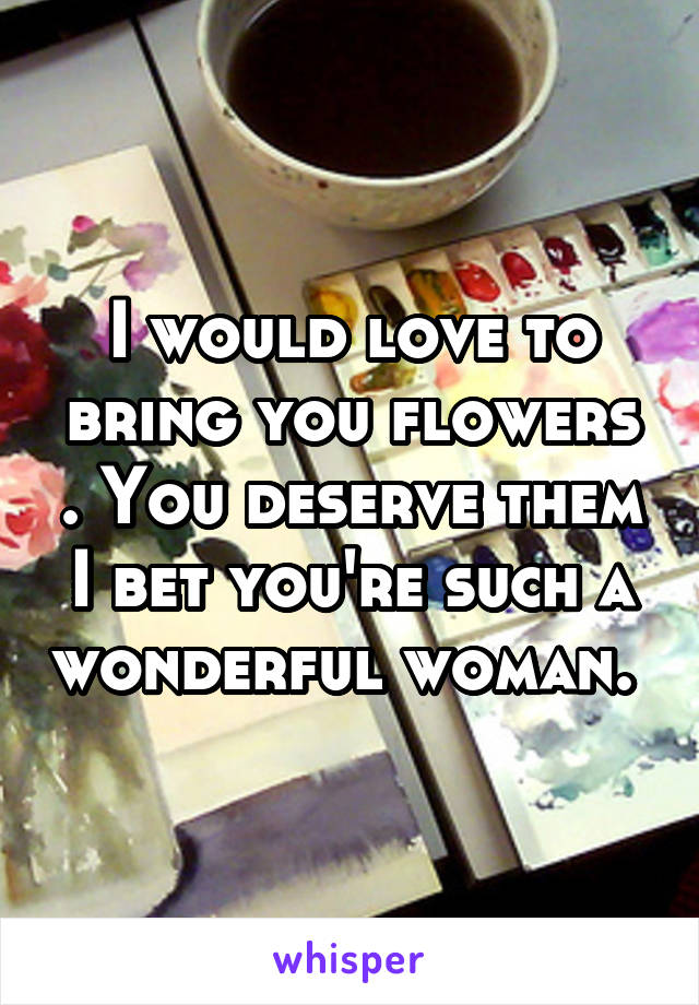 I would love to bring you flowers . You deserve them I bet you're such a wonderful woman. 