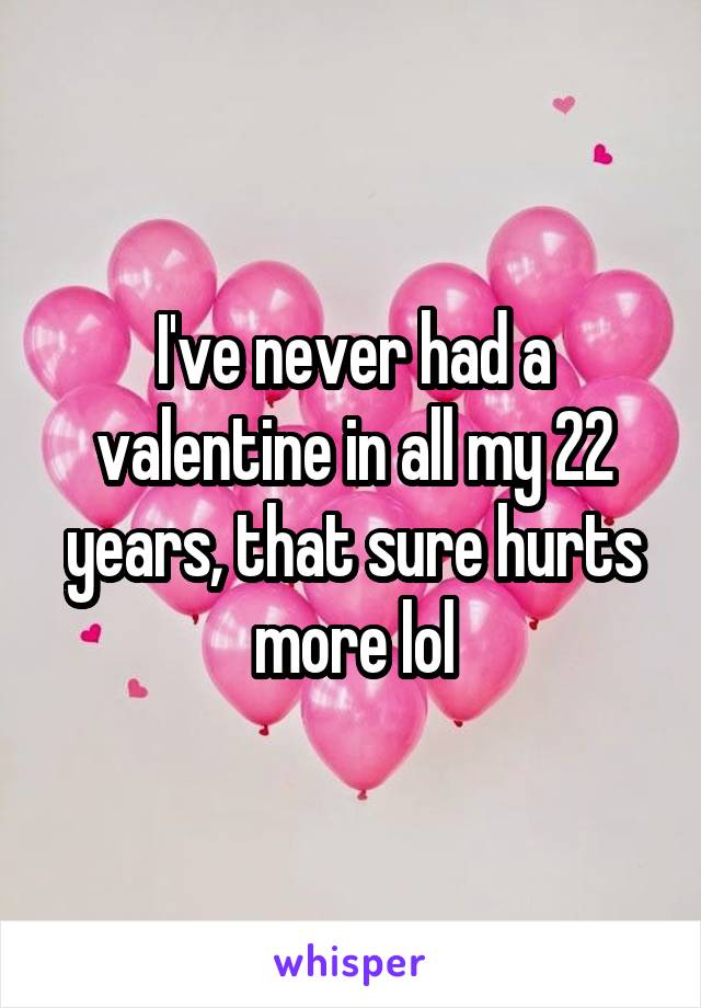 I've never had a valentine in all my 22 years, that sure hurts more lol