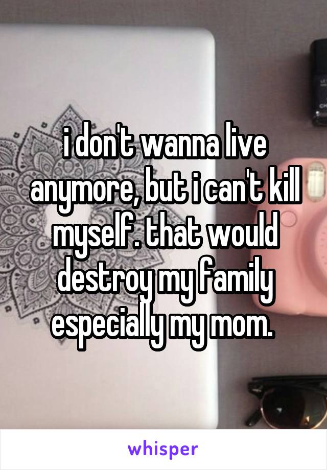 i don't wanna live anymore, but i can't kill myself. that would destroy my family especially my mom. 