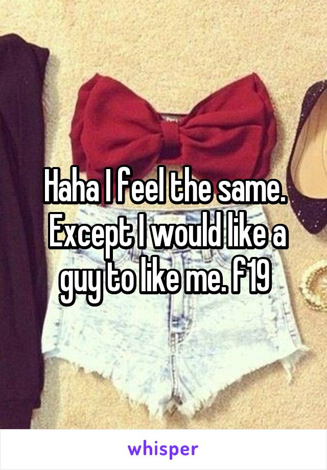 Haha I feel the same.
 Except I would like a guy to like me. f19