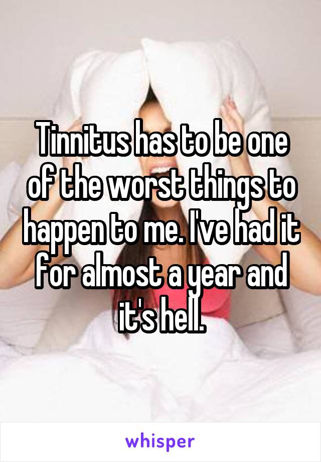 Tinnitus has to be one of the worst things to happen to me. I've had it for almost a year and it's hell.