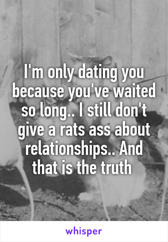 I'm only dating you because you've waited so long.. I still don't give a rats ass about relationships.. And that is the truth 