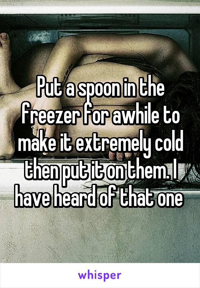 Put a spoon in the freezer for awhile to make it extremely cold then put it on them. I have heard of that one 