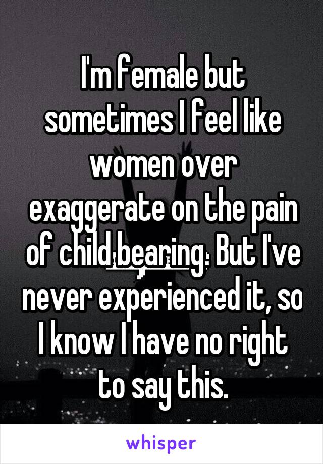 I'm female but sometimes I feel like women over exaggerate on the pain of child bearing. But I've never experienced it, so I know I have no right to say this.