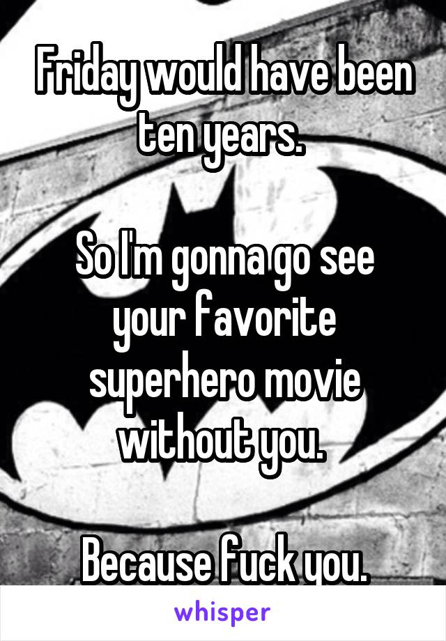 Friday would have been ten years. 

So I'm gonna go see your favorite superhero movie without you. 

Because fuck you.